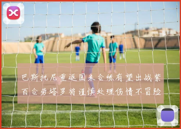 巴斯托尼重返国米合练有望出战紫百合劳塔罗将谨慎处理伤情不冒险