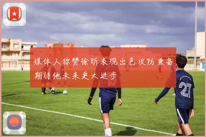 媒体人称赞徐昕表现出色攻防兼备期待他未来更大进步