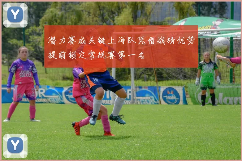潜力赛成关键上海队凭借战绩优势提前锁定常规赛第一名