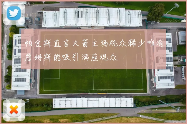 帕金斯直言火箭主场观众稀少唯有詹姆斯能吸引满座观众