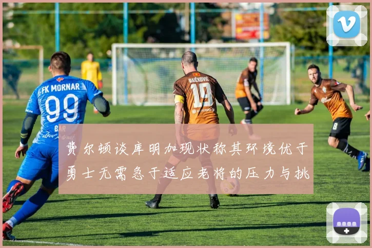 费尔顿谈库明加现状称其环境优于勇士无需急于适应老将的压力与挑战