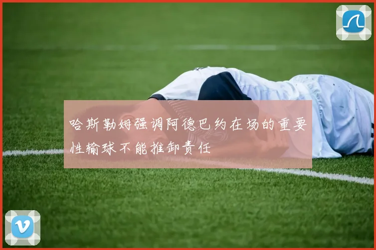 哈斯勒姆强调阿德巴约在场的重要性输球不能推卸责任