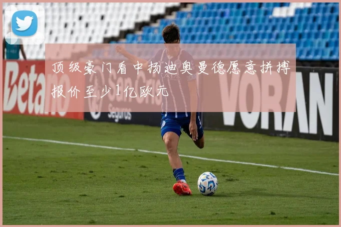 顶级豪门看中扬迪奥曼德愿意拼搏报价至少1亿欧元