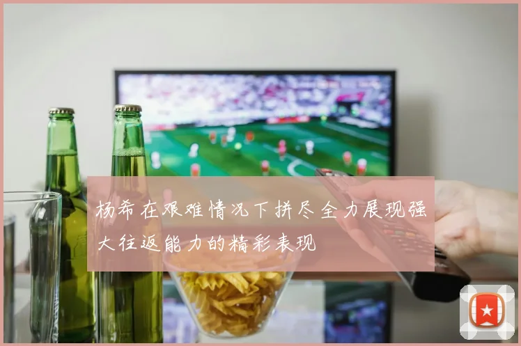 杨希在艰难情况下拼尽全力展现强大往返能力的精彩表现