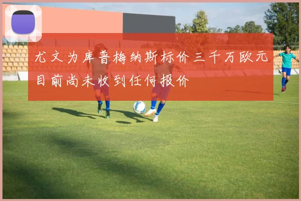 尤文为库普梅纳斯标价三千万欧元目前尚未收到任何报价