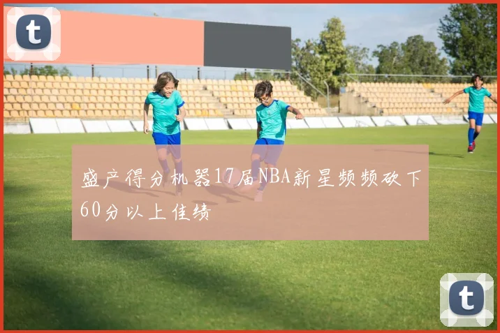 盛产得分机器17届NBA新星频频砍下60分以上佳绩