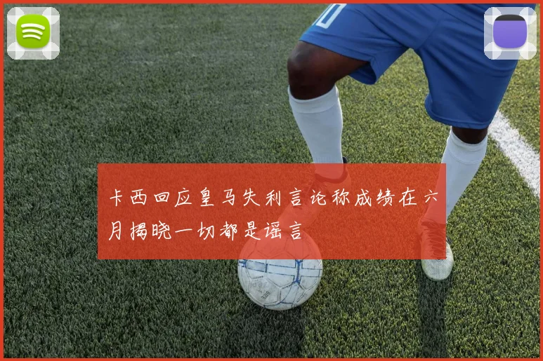 卡西回应皇马失利言论称成绩在六月揭晓一切都是谣言