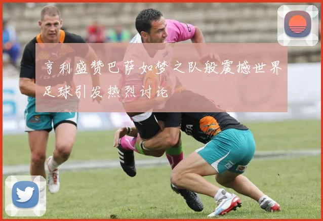 亨利盛赞巴萨如梦之队般震撼世界足球引发热烈讨论
